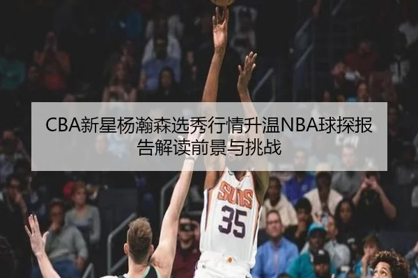 CBA新星杨瀚森选秀行情升温NBA球探报告解读前景与挑战