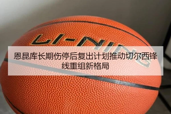 恩昆库长期伤停后复出计划推动切尔西锋线重组新格局
