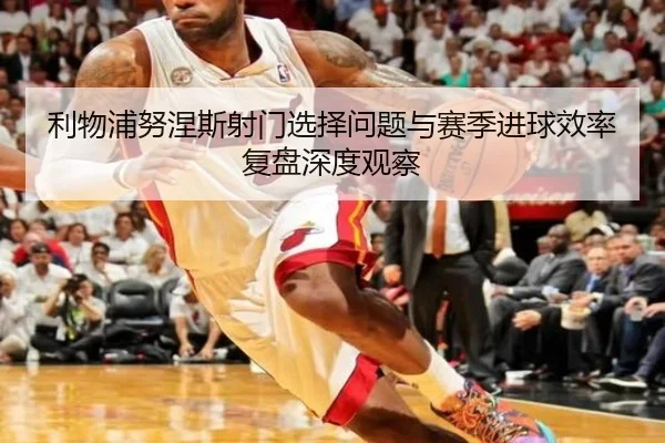 利物浦努涅斯射门选择问题与赛季进球效率复盘深度观察