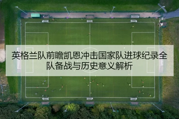 英格兰队前瞻凯恩冲击国家队进球纪录全队备战与历史意义解析