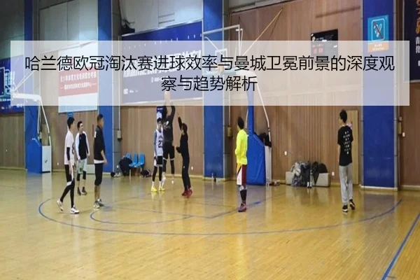 哈兰德欧冠淘汰赛进球效率与曼城卫冕前景的深度观察与趋势解析