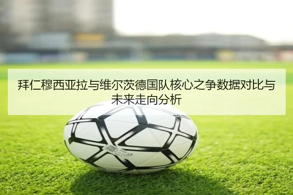 拜仁穆西亚拉与维尔茨德国队核心之争数据对比与未来走向分析
